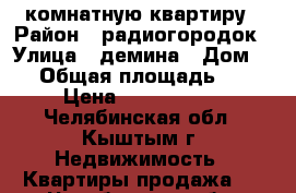 3x комнатную квартиру › Район ­ радиогородок › Улица ­ демина › Дом ­ 1 › Общая площадь ­ 55 › Цена ­ 2 000 000 - Челябинская обл., Кыштым г. Недвижимость » Квартиры продажа   . Челябинская обл.,Кыштым г.